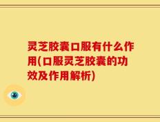 灵芝胶囊口服有什么作用(口服灵芝胶囊的功效及作用解析)