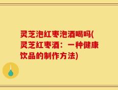 灵芝泡红枣泡酒喝吗(灵芝红枣酒：一种健康饮品的制作方法)