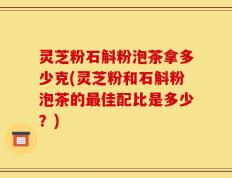 灵芝粉石斛粉泡茶拿多少克(灵芝粉和石斛粉泡茶的最佳配比是多少？)