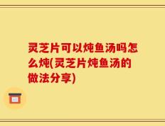 灵芝片可以炖鱼汤吗怎么炖(灵芝片炖鱼汤的做法分享)