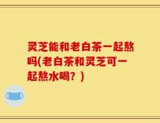 灵芝能和老白茶一起熬吗(老白茶和灵芝可一起熬水喝？)