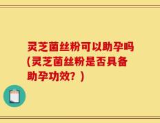 灵芝菌丝粉可以助孕吗(灵芝菌丝粉是否具备助孕功效？)