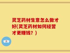 灵芝药材生意怎么做才好(灵芝药材如何经营才更赚钱？)