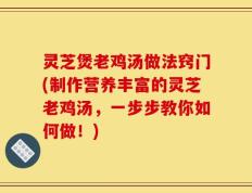 灵芝煲老鸡汤做法窍门(制作营养丰富的灵芝老鸡汤，一步步教你如何做！)