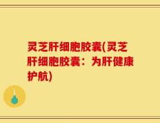 灵芝肝细胞胶囊(灵芝肝细胞胶囊：为肝健康护航)