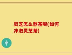 灵芝怎么熬茶喝(如何冲泡灵芝茶)