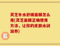 灵芝补水舒缓面膜怎么用(灵芝面膜正确使用方法，让你的皮肤水润滋养)