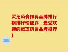 灵芝药膏推荐品牌排行榜排行榜披露：最受欢迎的灵芝药膏品牌推荐)