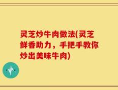 灵芝炒牛肉做法(灵芝鲜香助力，手把手教你炒出美味牛肉)