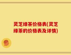 灵芝绿茶价格表(灵芝绿茶的价格表及详情)
