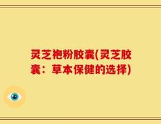 灵芝袍粉胶囊(灵芝胶囊：草本保健的选择)