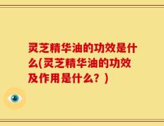 灵芝精华油的功效是什么(灵芝精华油的功效及作用是什么？)