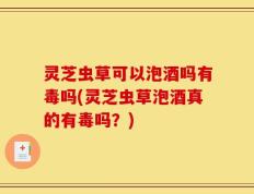 灵芝虫草可以泡酒吗有毒吗(灵芝虫草泡酒真的有毒吗？)