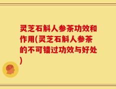 灵芝石斛人参茶功效和作用(灵芝石斛人参茶的不可错过功效与好处)