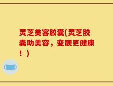 灵芝美容胶囊(灵芝胶囊助美容，变靓更健康！)