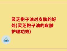 灵芝袍子油对皮肤的好处(灵芝袍子油的皮肤护理功效)