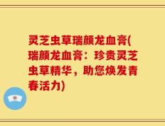 灵芝虫草瑞颜龙血膏(瑞颜龙血膏：珍贵灵芝虫草精华，助您焕发青春活力)