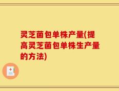 灵芝菌包单株产量(提高灵芝菌包单株生产量的方法)