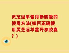 灵芝淫羊藿丹参胶囊的使用方法(如何正确使用灵芝淫羊藿丹参胶囊？)