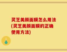 灵芝美颜面膜怎么用法(灵芝美颜面膜的正确使用方法)