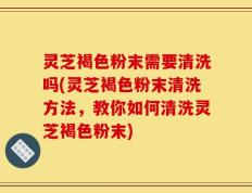 灵芝褐色粉末需要清洗吗(灵芝褐色粉末清洗方法，教你如何清洗灵芝褐色粉末)
