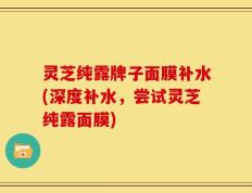 灵芝纯露牌子面膜补水(深度补水，尝试灵芝纯露面膜)