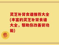 灵芝补肾食谱推荐大全(丰富的灵芝补肾食谱大全，帮助你改善肾功能)