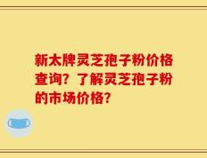 新太牌灵芝孢子粉价格查询？了解灵芝孢子粉的市场价格？