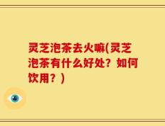 灵芝泡茶去火嘛(灵芝泡茶有什么好处？如何饮用？)