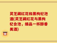 灵芝藏红花和黑枸杞泡酒(灵芝藏红花与黑枸杞合泡，细品一杯醇香美酒)