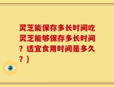 灵芝能保存多长时间吃灵芝能够保存多长时间？适宜食用时间是多久？)