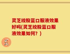灵芝绞股蓝口服液效果好吗(灵芝绞股蓝口服液效果如何？)