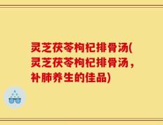 灵芝茯苓枸杞排骨汤(灵芝茯苓枸杞排骨汤，补肺养生的佳品)