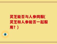 灵芝能否与人参同服(灵芝和人参能否一起服用？)