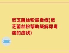 灵芝菌丝粉尿毒症(灵芝菌丝粉帮助缓解尿毒症的症状)