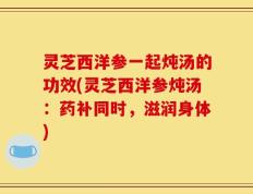 灵芝西洋参一起炖汤的功效(灵芝西洋参炖汤：药补同时，滋润身体)