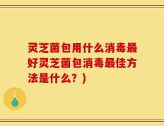 灵芝菌包用什么消毒最好灵芝菌包消毒最佳方法是什么？)