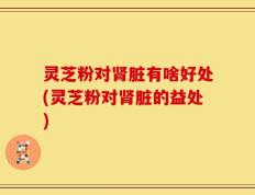 灵芝粉对肾脏有啥好处(灵芝粉对肾脏的益处)