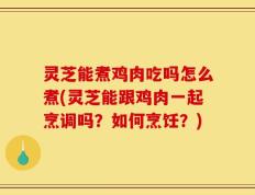 灵芝能煮鸡肉吃吗怎么煮(灵芝能跟鸡肉一起烹调吗？如何烹饪？)