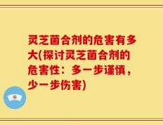 灵芝菌合剂的危害有多大(探讨灵芝菌合剂的危害性：多一步谨慎，少一步伤害)