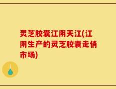 灵芝胶囊江阴天江(江阴生产的灵芝胶囊走俏市场)