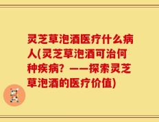 灵芝草泡酒医疗什么病人(灵芝草泡酒可治何种疾病？——探索灵芝草泡酒的医疗价值)