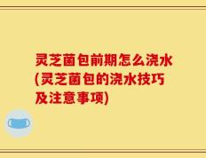 灵芝菌包前期怎么浇水(灵芝菌包的浇水技巧及注意事项)