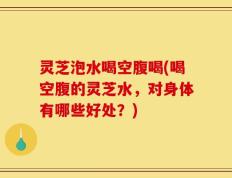 灵芝泡水喝空腹喝(喝空腹的灵芝水，对身体有哪些好处？)