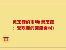 灵芝菇的市场(灵芝菇：受欢迎的健康食材)