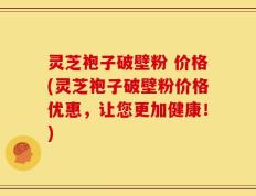 灵芝袍子破壁粉 价格(灵芝袍子破壁粉价格优惠，让您更加健康！)