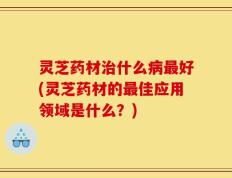 灵芝药材治什么病最好(灵芝药材的最佳应用领域是什么？)
