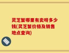灵芝蟹哪里有卖呀多少钱(灵芝蟹价格及销售地点查询)