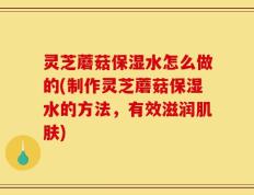 灵芝蘑菇保湿水怎么做的(制作灵芝蘑菇保湿水的方法，有效滋润肌肤)
