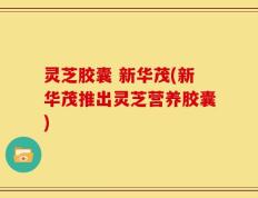 灵芝胶囊 新华茂(新华茂推出灵芝营养胶囊)